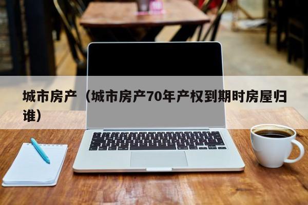 城市房产（城市房产70年产权到期时房屋归谁）