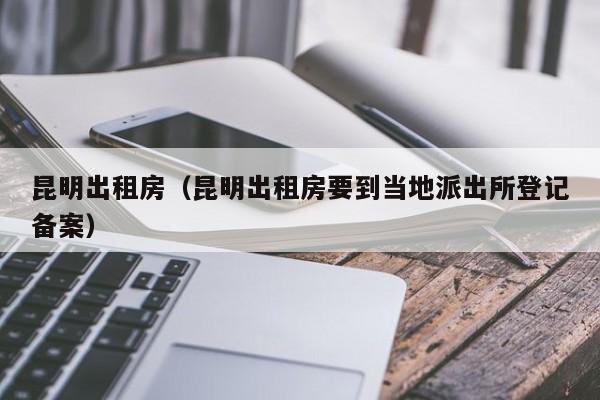昆明出租房（昆明出租房要到当地派出所登记备案）