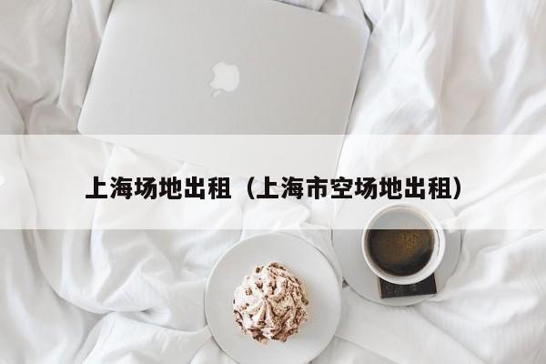 上海场地出租（上海市空场地出租）