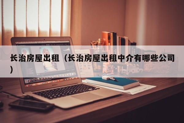 长治房屋出租（长治房屋出租中介有哪些公司）