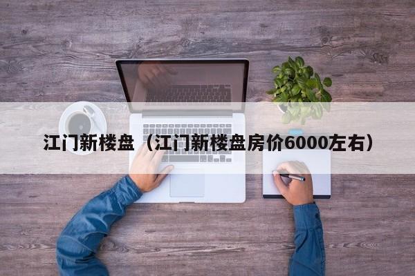 江门新楼盘（江门新楼盘房价6000左右）