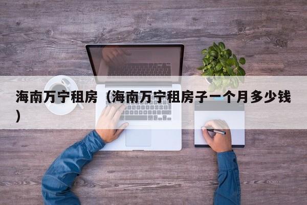 海南万宁租房（海南万宁租房子一个月多少钱）
