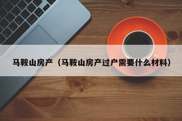 马鞍山房产（马鞍山房产过户需要什么材料）