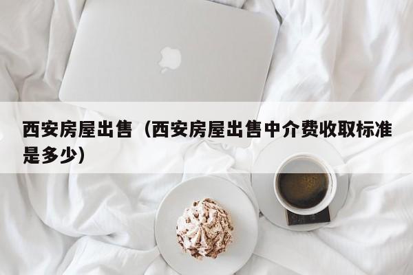 西安房屋出售（西安房屋出售中介费收取标准是多少）
