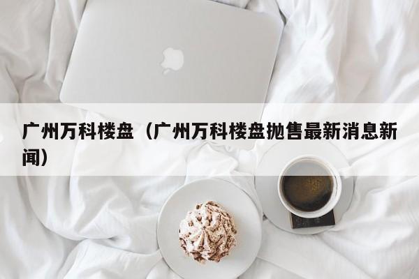 广州万科楼盘（广州万科楼盘抛售最新消息新闻）